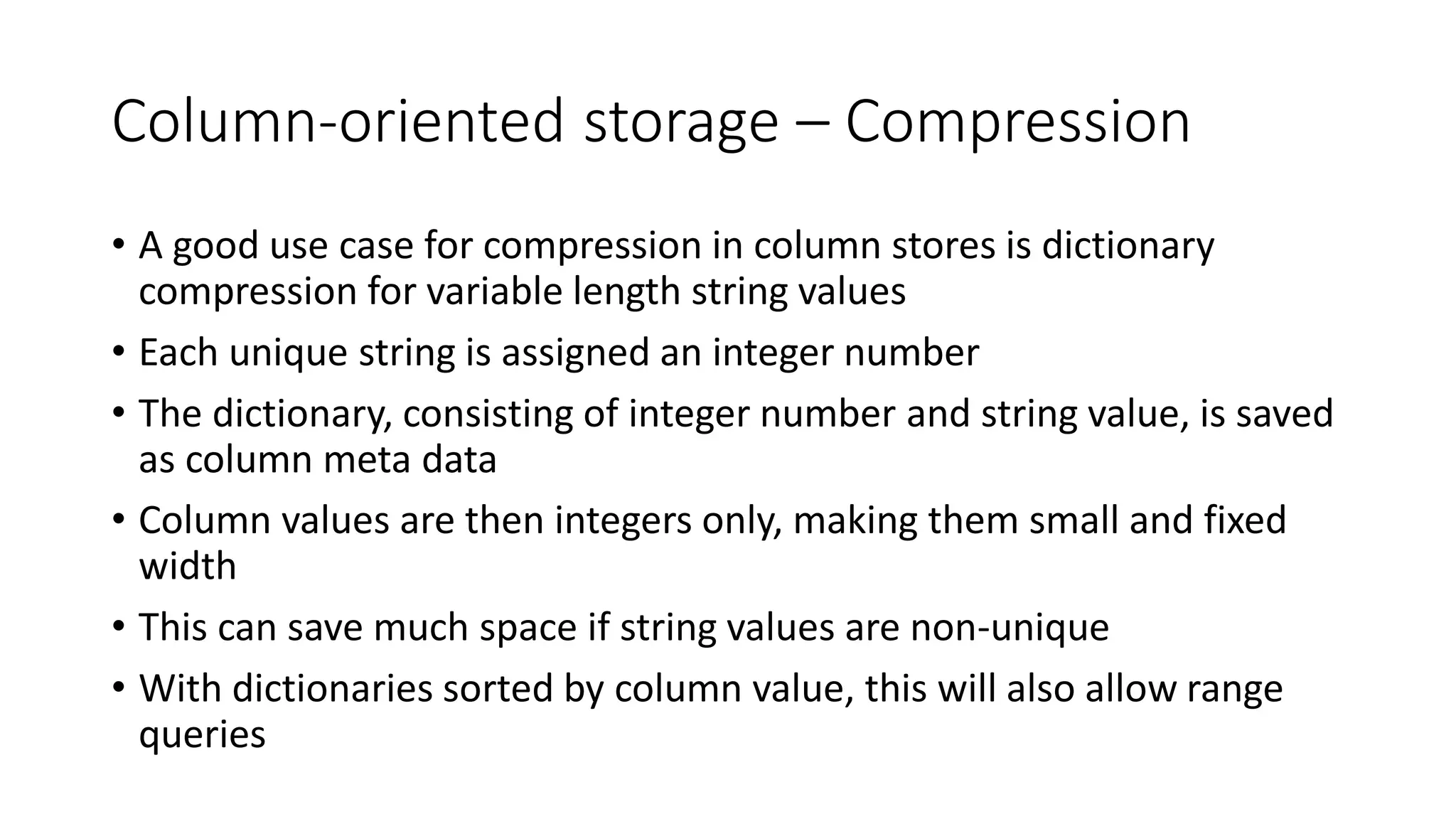 Column-oriented storage – Compression
• A good use case for compression in column stores is dictionary
compression for variable length string values
• Each unique string is assigned an integer number
• The dictionary, consisting of integer number and string value, is saved
as column meta data
• Column values are then integers only, making them small and fixed
width
• This can save much space if string values are non-unique
• With dictionaries sorted by column value, this will also allow range
queries
 