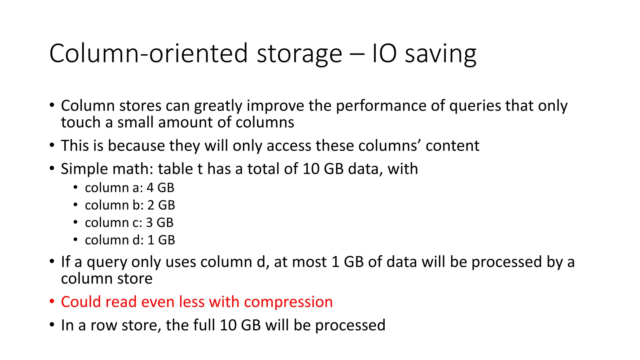 Column-oriented storage – IO saving
• Column stores can greatly improve the performance of queries that only
touch a small amount of columns
• This is because they will only access these columns’ content
• Simple math: table t has a total of 10 GB data, with
• column a: 4 GB
• column b: 2 GB
• column c: 3 GB
• column d: 1 GB
• If a query only uses column d, at most 1 GB of data will be processed by a
column store
• Could read even less with compression
• In a row store, the full 10 GB will be processed
 