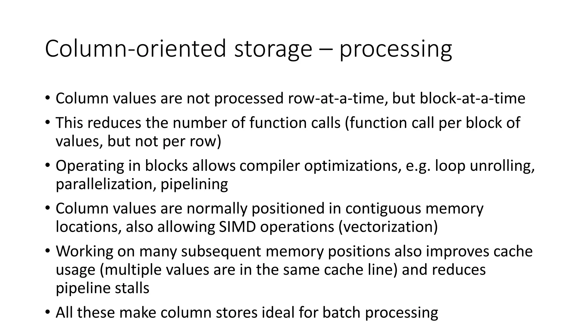 Column-oriented storage – processing
• Column values are not processed row-at-a-time, but block-at-a-time
• This reduces the number of function calls (function call per block of
values, but not per row)
• Operating in blocks allows compiler optimizations, e.g. loop unrolling,
parallelization, pipelining
• Column values are normally positioned in contiguous memory
locations, also allowing SIMD operations (vectorization)
• Working on many subsequent memory positions also improves cache
usage (multiple values are in the same cache line) and reduces
pipeline stalls
• All these make column stores ideal for batch processing
 