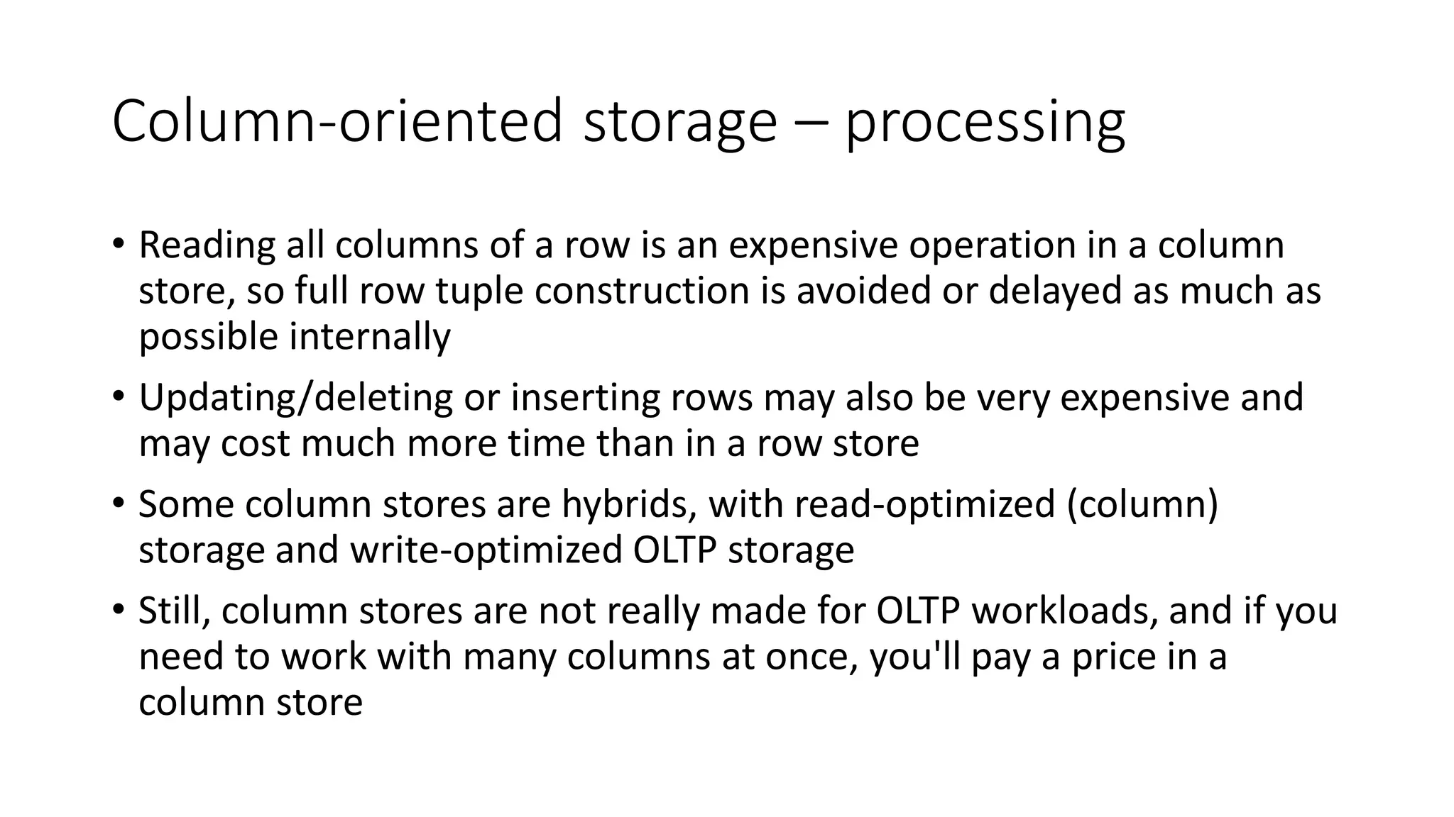 Column-oriented storage – processing
• Reading all columns of a row is an expensive operation in a column
store, so full row tuple construction is avoided or delayed as much as
possible internally
• Updating/deleting or inserting rows may also be very expensive and
may cost much more time than in a row store
• Some column stores are hybrids, with read-optimized (column)
storage and write-optimized OLTP storage
• Still, column stores are not really made for OLTP workloads, and if you
need to work with many columns at once, you'll pay a price in a
column store
 