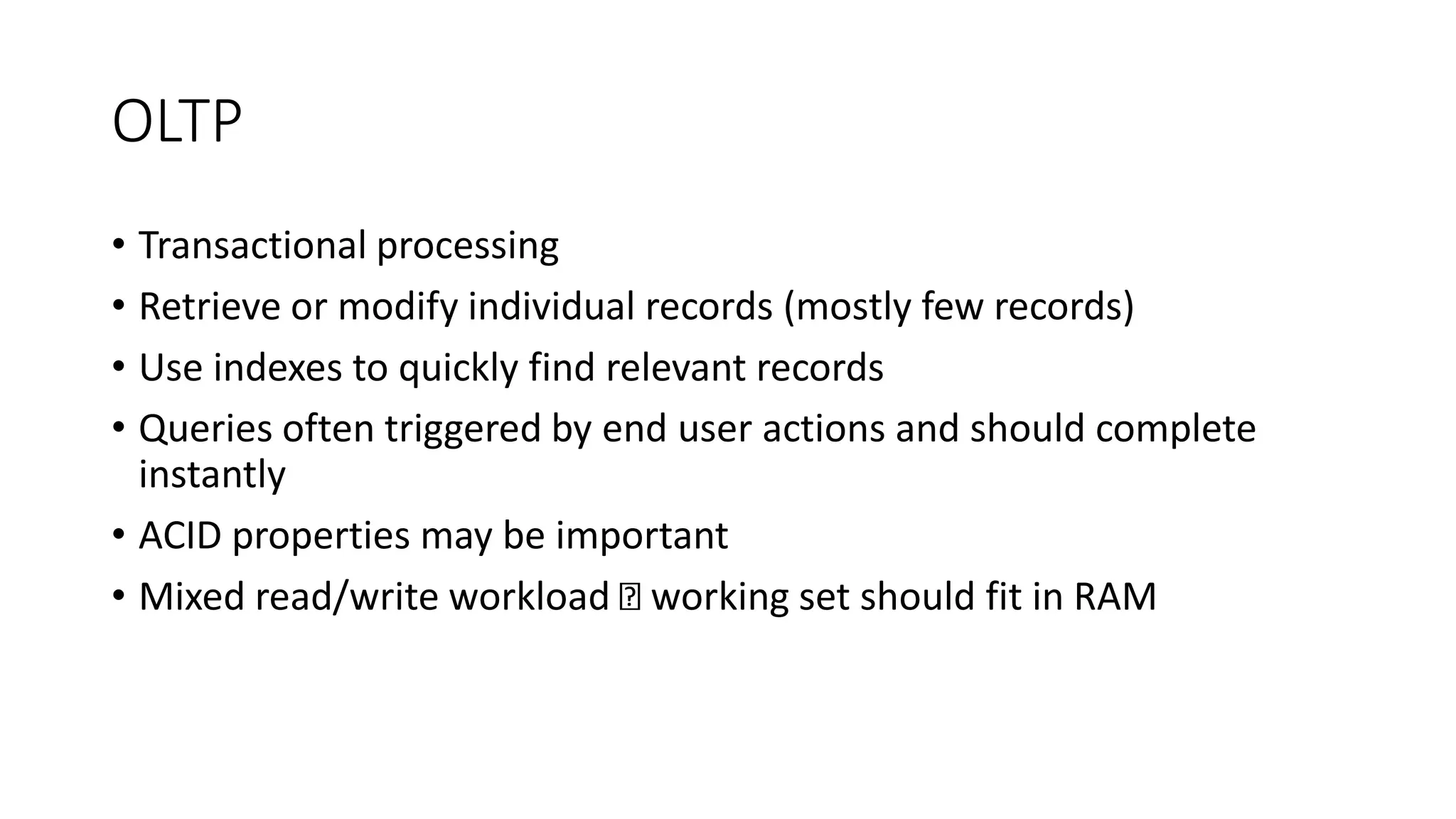 OLTP
• Transactional processing
• Retrieve or modify individual records (mostly few records)
• Use indexes to quickly find relevant records
• Queries often triggered by end user actions and should complete
instantly
• ACID properties may be important
• Mixed read/write workload working set should fit in RAM
 