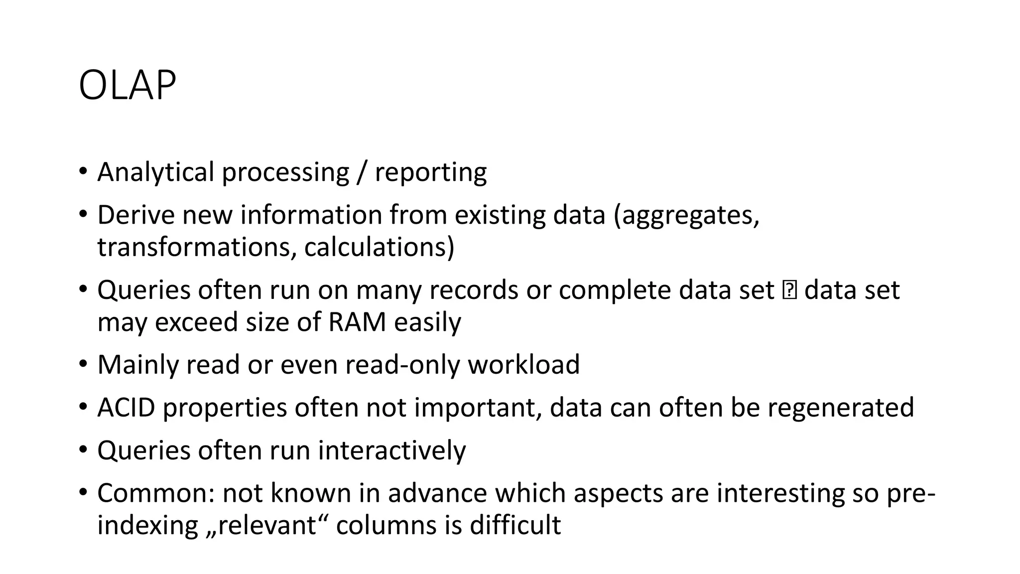 OLAP
• Analytical processing / reporting
• Derive new information from existing data (aggregates,
transformations, calculations)
• Queries often run on many records or complete data set data set
may exceed size of RAM easily
• Mainly read or even read-only workload
• ACID properties often not important, data can often be regenerated
• Queries often run interactively
• Common: not known in advance which aspects are interesting so pre-
indexing „relevant“ columns is difficult
 