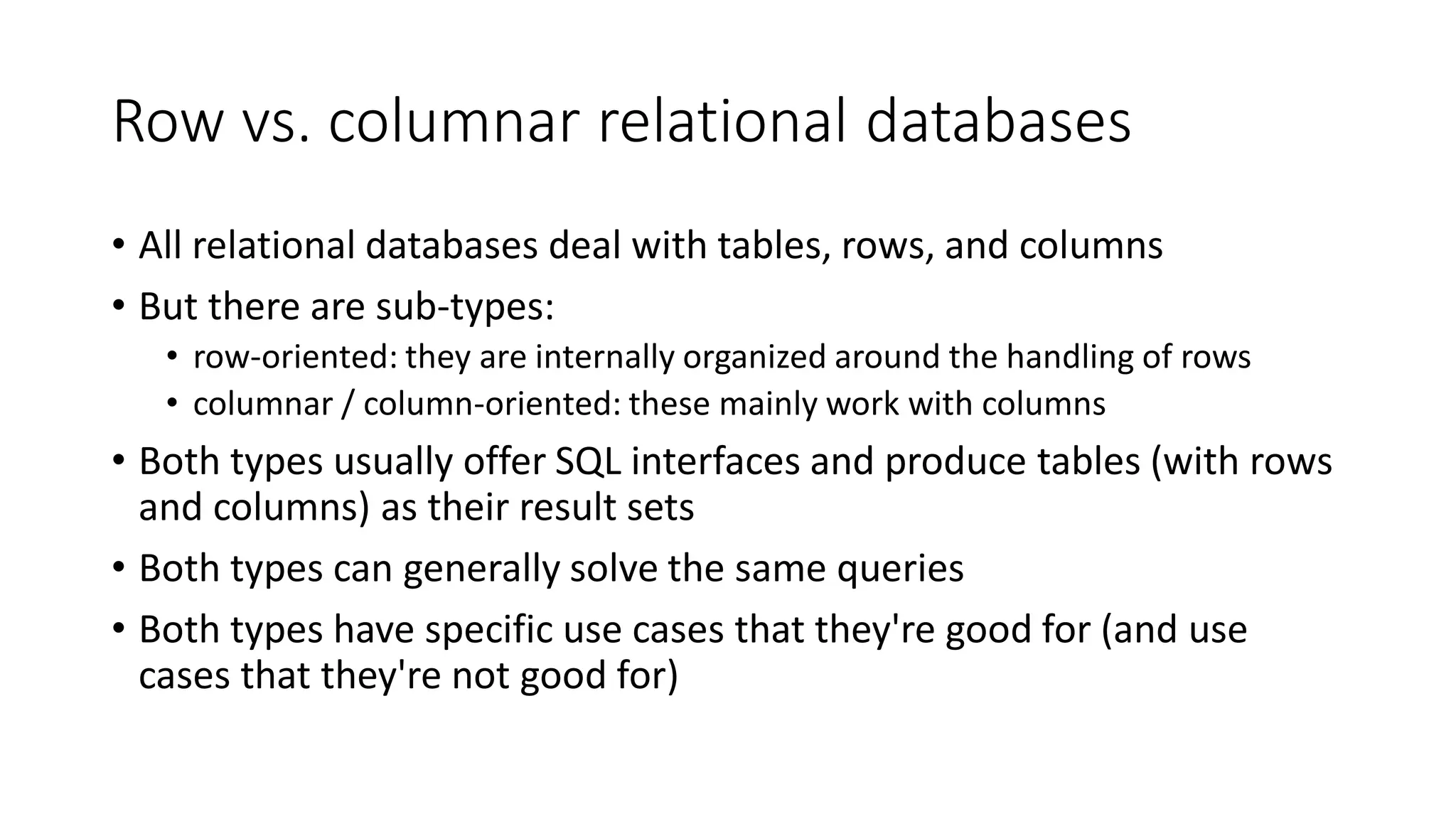 Row vs. columnar relational databases
• All relational databases deal with tables, rows, and columns
• But there are sub-types:
• row-oriented: they are internally organized around the handling of rows
• columnar / column-oriented: these mainly work with columns
• Both types usually offer SQL interfaces and produce tables (with rows
and columns) as their result sets
• Both types can generally solve the same queries
• Both types have specific use cases that they're good for (and use
cases that they're not good for)
 