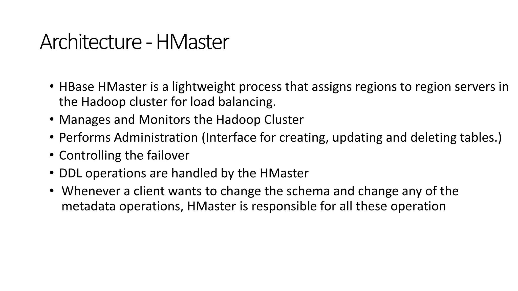 • HBase HMaster is a lightweight process that assigns regions to region servers in
the Hadoop cluster for load balancing.
• Manages and Monitors the Hadoop Cluster
• Performs Administration (Interface for creating, updating and deleting tables.)
• Controlling the failover
• DDL operations are handled by the HMaster
• Whenever a client wants to change the schema and change any of the
metadata operations, HMaster is responsible for all these operation
Architecture-HMaster
 