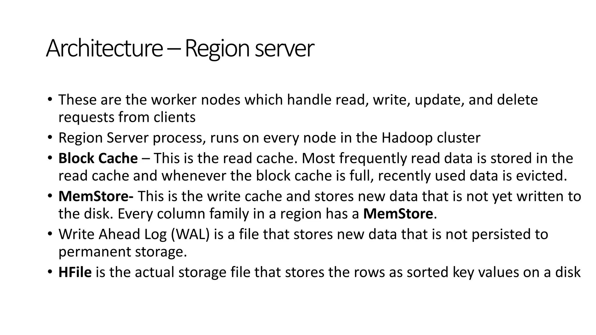 • These are the worker nodes which handle read, write, update, and delete
requests from clients
• Region Server process, runs on every node in the Hadoop cluster
• Block Cache – This is the read cache. Most frequently read data is stored in the
read cache and whenever the block cache is full, recently used data is evicted.
• MemStore- This is the write cache and stores new data that is not yet written to
the disk. Every column family in a region has a MemStore.
• Write Ahead Log (WAL) is a file that stores new data that is not persisted to
permanent storage.
• HFile is the actual storage file that stores the rows as sorted key values on a disk
Architecture–Regionserver
 