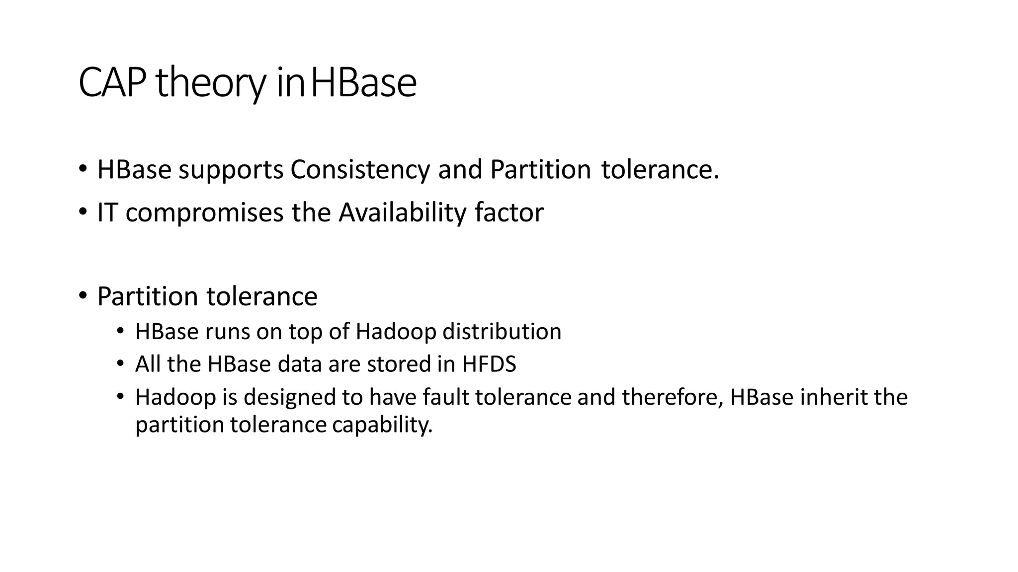 CAPtheory inHBase
• HBase supports Consistency and Partition tolerance.
• IT compromises the Availability factor
• Partition tolerance
• HBase runs on top of Hadoop distribution
• All the HBase data are stored in HFDS
• Hadoop is designed to have fault tolerance and therefore, HBase inherit the
partition tolerance capability.
 