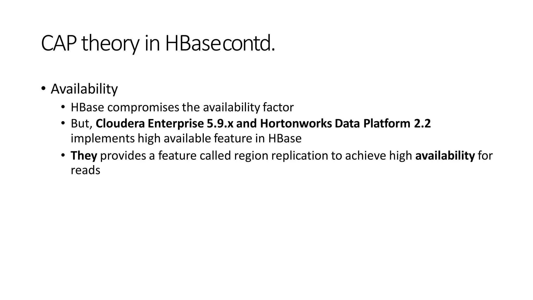 CAPtheory inHBasecontd.
• Availability
• HBase compromises the availability factor
• But, Cloudera Enterprise 5.9.x and Hortonworks Data Platform 2.2
implements high available feature in HBase
• They provides a feature called region replication to achieve high availability for
reads
 