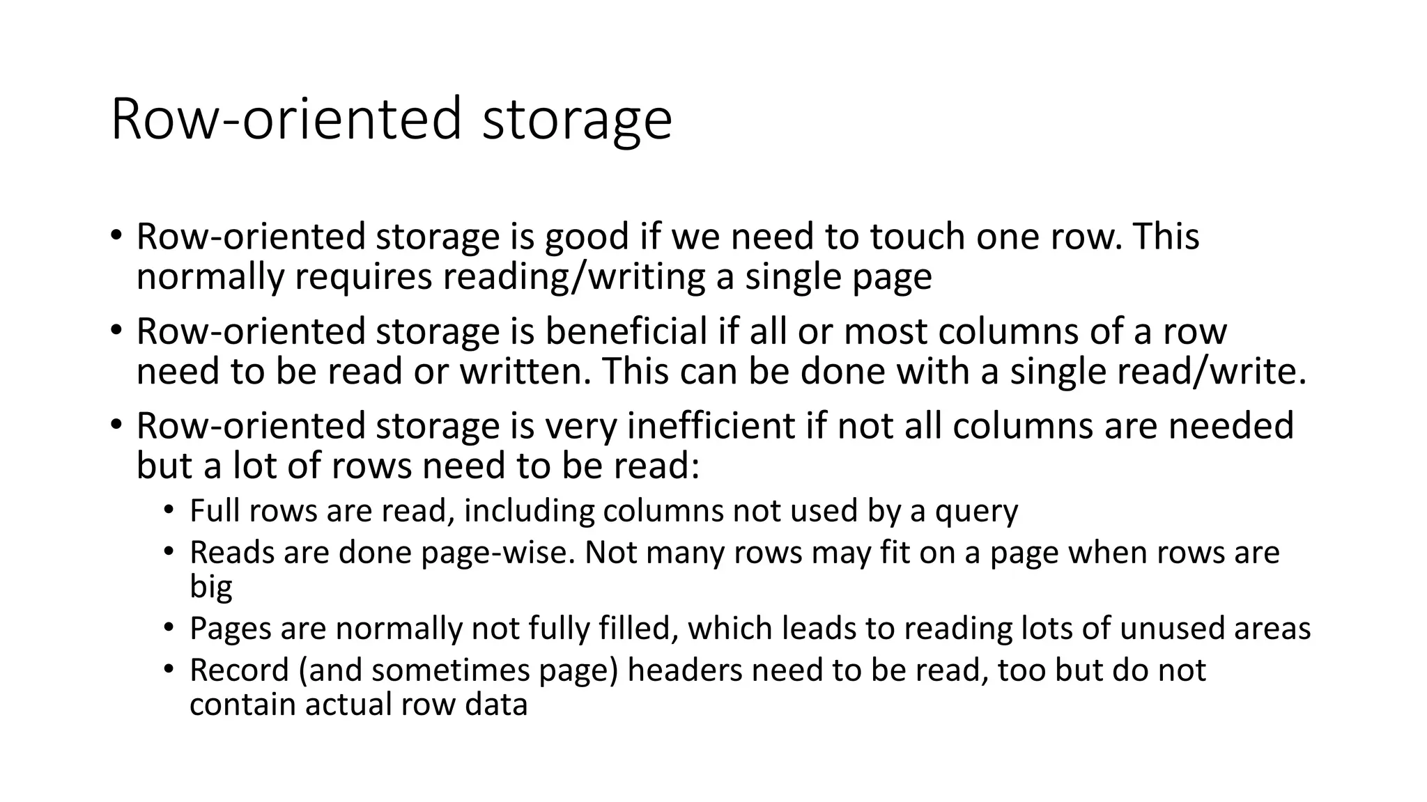 Row-oriented storage
• Row-oriented storage is good if we need to touch one row. This
normally requires reading/writing a single page
• Row-oriented storage is beneficial if all or most columns of a row
need to be read or written. This can be done with a single read/write.
• Row-oriented storage is very inefficient if not all columns are needed
but a lot of rows need to be read:
• Full rows are read, including columns not used by a query
• Reads are done page-wise. Not many rows may fit on a page when rows are
big
• Pages are normally not fully filled, which leads to reading lots of unused areas
• Record (and sometimes page) headers need to be read, too but do not
contain actual row data
 