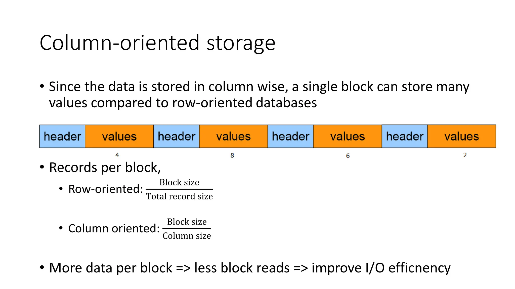 Column-oriented storage
• Since the data is stored in column wise, a single block can store many
values compared to row-oriented databases
• Records per block,
• Row-oriented:
Block size
Total record size
• Column oriented:
Block size
Column size
• More data per block => less block reads => improve I/O efficnency
 