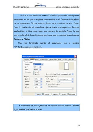 OpenOffice Writer Estilos e índice de contenidos
3. Utiliza el procesador de texto OO-Writer para crear unos apuntes
personales en los que se explique como modificar el formato de la página
de un documento. Dichos apuntes deben estar escritos en letra Comic
Sans 11, y deben incluir además de algo de texto, una imagen con llamadas
explicativas. Utiliza como base una captura de pantalla (como la que
aparece abajo) de la ventana emergente que aparece cuando seleccionamos
Formato / Página.
Una vez terminado guarda el documento con el nombre
“Writer5_Apuntes_tu nombre”.
4. Comprime los tres ejercicios en un solo archivo llamado “Writer
5_tu nombre” y súbelo a la Wiki.
10
 