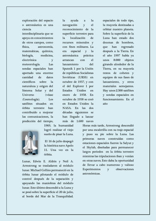 exploración del espacio 
o astronáutica es una 
ciencia 
interdisciplinaria que se 
apoya en conocimientos 
de otros campos, como 
física, astronomía, 
matemáticas, química, 
biología, medicina, 
electrónica y 
meteorología. Las 
sondas espaciales han 
aportado una enorme 
cantidad de datos 
científicos sobre la 
naturaleza y origen del 
Sistema Solar y del 
Universo (véase 
.Cosmología). Los 
satélites situados en 
órbita terrestre han 
contribuido a mejorar 
las comunicaciones, la 
predicción del tiempo, 
la ayuda a la 
navegación y el 
reconocimiento de la 
superficie terrestre para 
la localización de 
recursos minerales y 
con fines militares. La 
era espacial y la 
astronáutica práctica 
arrancan con el 
lanzamiento del 
Sputnik 1 por la Unión 
de repúblicas Socialistas 
Soviéticas (URSS) en 
octubre de 1957, y con 
el del Explorer 1 por 
Estados Unidos en 
enero de 1958. En 
octubre de 1958 se creó 
en Estados Unidos la 
NASA. En las dos 
décadas siguientes se 
han llegado a lanzar 
más de 1.600 naves 
espaciales de todo tipo, 
la mayoría destinadas a 
orbitar nuestro planeta. 
Sobre la superficie de la 
Luna han estado dos 
docenas de hombres, 
que han regresado 
después a la Tierra. En 
el año 1997 había ya 
unos 8.000 objetos 
girando alrededor de la 
Tierra, en su mayoría 
restos de cohetes y 
equipos de sus fases de 
lanzamiento, y otros 
materiales semejantes. 
Hay unos 2.300 satélites 
y sondas espaciales en 
funcionamiento. En el 
año 
1969, la humanidad 
logró realizar el viejo 
sueño de pisar la Luna. 
El 16 de julio despegó 
la histórica nave Apolo 
11. Una vez en la 
órbita. 
Lunar, Edwin E. Aldrin y Neil A. 
Armstrong se trasladaron al módulo 
lunar. Michael Collins permaneció en la 
órbita lunar pilotando el módulo de 
control después de la separación y 
apoyando las maniobras del módulo 
lunar. Este último descendió a la Luna y 
se posó sobre la superficie el 20 de julio, 
al borde del Mar de la Tranquilidad. 
Horas más tarde, Armstrong descendió 
por una escalerilla con su traje espacial 
y puso su pie sobre la Luna. Las 
primeras naves construidas como 
estaciones espaciales fueron la Salyut y 
el Skylab, diseñadas para permanecer 
largos periodos en la órbita terrestre 
mientras las tripulaciones iban y venían 
en otras naves. Esto daba la oportunidad 
de llevar a cabo numeroso y valioso 
Experimentos y observaciones 
astronómicas. 
 