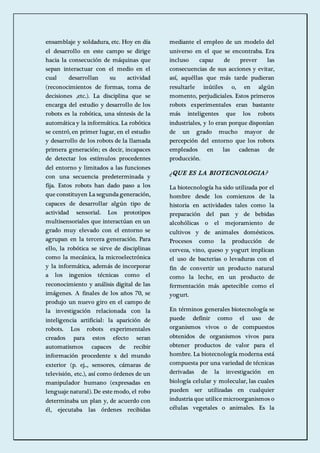 ensamblaje y soldadura, etc. Hoy en día 
el desarrollo en este campo se dirige 
hacia la consecución de máquinas que 
sepan interactuar con el medio en el 
cual desarrollan su actividad 
(reconocimientos de formas, toma de 
decisiones ,etc.). La disciplina que se 
encarga del estudio y desarrollo de los 
robots es la robótica, una síntesis de la 
automática y la informática. La robótica 
se centró, en primer lugar, en el estudio 
y desarrollo de los robots de la llamada 
primera generación; es decir, incapaces 
de detectar los estímulos procedentes 
del entorno y limitados a las funciones 
con una secuencia predeterminada y 
fija. Estos robots han dado paso a los 
que constituyen La segunda generación, 
capaces de desarrollar algún tipo de 
actividad sensorial. Los prototipos 
multisensoriales que interactúan en un 
grado muy elevado con el entorno se 
agrupan en la tercera generación. Para 
ello, la robótica se sirve de disciplinas 
como la mecánica, la microelectrónica 
y la informática, además de incorporar 
a los ingenios técnicas como el 
reconocimiento y análisis digital de las 
imágenes. A finales de los años 70, se 
produjo un nuevo giro en el campo de 
la investigación relacionada con la 
inteligencia artificial: la aparición de 
robots. Los robots experimentales 
creados para estos efecto seran 
automatismos capaces de recibir 
información procedente x del mundo 
exterior (p. ej.., sensores, cámaras de 
televisión, etc.), así como órdenes de un 
manipulador humano (expresadas en 
lenguaje natural). De este modo, el robo 
determinaba un plan y, de acuerdo con 
él, ejecutaba las órdenes recibidas 
mediante el empleo de un modelo del 
universo en el que se encontraba. Era 
incluso capaz de prever las 
consecuencias de sus acciones y evitar, 
así, aquéllas que más tarde pudieran 
resultarle inútiles o, en algún 
momento, perjudiciales. Estos primeros 
robots experimentales eran bastante 
más inteligentes que los robots 
industriales, y lo eran porque disponían 
de un grado mucho mayor de 
percepción del entorno que los robots 
empleados en las cadenas de 
producción. 
¿QUE ES LA BIOTECNOLOGIA? 
La biotecnología ha sido utilizada por el 
hombre desde los comienzos de la 
historia en actividades tales como la 
preparación del pan y de bebidas 
alcohólicas o el mejoramiento de 
cultivos y de animales domésticos. 
Procesos como la producción de 
cerveza, vino, queso y yogurt implican 
el uso de bacterias o levaduras con el 
fin de convertir un producto natural 
como la leche, en un producto de 
fermentación más apetecible como el 
yogurt. 
En términos generales biotecnología se 
puede definir como el uso de 
organismos vivos o de compuestos 
obtenidos de organismos vivos para 
obtener productos de valor para el 
hombre. La biotecnología moderna está 
compuesta por una variedad de técnicas 
derivadas de la investigación en 
biología celular y molecular, las cuales 
pueden ser utilizadas en cualquier 
industria que utilice microorganismos o 
células vegetales o animales. Es la 
 
