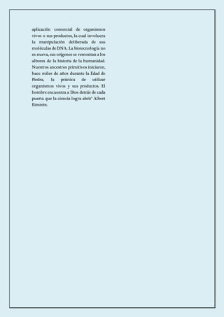 aplicación comercial de organismos 
vivos o sus productos, la cual involucra 
la manipulación deliberada de sus 
moléculas de DNA. La biotecnología no 
es nueva, sus orígenes se remontan a los 
albores de la historia de la humanidad. 
Nuestros ancestros primitivos iniciaron, 
hace miles de años durante la Edad de 
Piedra, la práctica de utilizar 
organismos vivos y sus productos. El 
hombre encuentra a Dios detrás de cada 
puerta que la ciencia logra abrir" Albert 
Einstein. 
