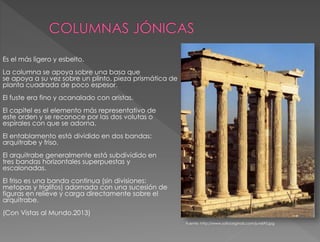 Es el más ligero y esbelto.
La columna se apoya sobre una basa que
se apoya a su vez sobre un plinto, pieza prismática de
planta cuadrada de poco espesor.
El fuste era fino y acanalado con aristas.
El capitel es el elemento más representativo de
este orden y se reconoce por las dos volutas o
espirales con que se adorna.
El entablamento está dividido en dos bandas:
arquitrabe y friso.
El arquitrabe generalmente está subdividido en
tres bandas horizontales superpuestas y
escalonadas.
El friso es una banda continua (sin divisiones:
metopas y triglifos) adornada con una sucesión de
figuras en relieve y carga directamente sobre el
arquitrabe.
(Con Vistas al Mundo.2013)
Fuente: http://www.sofiaoriginals.com/juni695.jpg
 