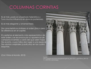Es el más usado en el período helenístico y
Tuvo mucha influencia en épocas posteriores.
Es el más elegante y ornamentado.
De características similares al orden jónico pero
Se diferencia en el capitel.
El capitel es el elemento más representativo de
este orden y se reconoce por su apariencia de
campana invertida o cesto del que salen hojas
De acanto, cuyos tallos dan lugar a una especie
De volutas o espirales (caulículos) en las cuatro
esquinas.
(Con Vistas al Mundo. 2013)
Fuente:
http://agrega.educacion.es/galeriaimg/81/es_20071227_1_5047420/es_2007122
7_1_5047420_captured.jpg
 