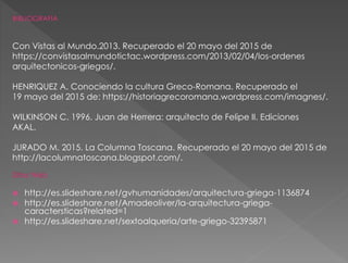 Con Vistas al Mundo.2013. Recuperado el 20 mayo del 2015 de
https://convistasalmundotictac.wordpress.com/2013/02/04/los-ordenes
arquitectonicos-griegos/.
HENRIQUEZ A. Conociendo la cultura Greco-Romana. Recuperado el
19 mayo del 2015 de: https://historiagrecoromana.wordpress.com/imagnes/.
WILKINSON C. 1996. Juan de Herrera: arquitecto de Felipe II. Ediciones
AKAL.
JURADO M. 2015. La Columna Toscana. Recuperado el 20 mayo del 2015 de
http://lacolumnatoscana.blogspot.com/.
 http://es.slideshare.net/gvhumanidades/arquitectura-griega-1136874
 http://es.slideshare.net/Amadeoliver/la-arquitectura-griega-
caractersticas?related=1
 http://es.slideshare.net/sextoalqueria/arte-griego-32395871
 