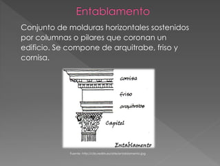 Conjunto de molduras horizontales sostenidos
por columnas o pilares que coronan un
edificio. Se compone de arquitrabe, friso y
cornisa.
Fuente: http://clio.rediris.es/arte/entablamento.jpg
 