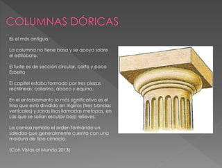 Es el más antiguo.
La columna no tiene basa y se apoya sobre
el estilóbato.
El fuste es de sección circular, corto y poco
Esbelto
El capitel estaba formado por tres piezas
rectilíneas: collarino, ábaco y equino.
En el entablamento lo más significativo es el
friso que está dividido en triglifos (tres bandas
verticales) y zonas lisas llamadas metopas, en
Las que se solían esculpir bajo relieves.
La cornisa remata el orden formando un
saledizo que generalmente cuenta con una
moldura de tipo cimacio.
(Con Vistas al Mundo.2013)
 