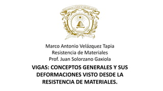 Marco Antonio Velázquez Tapia
Resistencia de Materiales
Prof. Juan Solorzano Gaxiola
VIGAS: CONCEPTOS GENERALES Y SUS
DEFORMACIONES VISTO DESDE LA
RESISTENCIA DE MATERIALES.
 