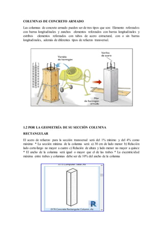 COLUMNAS DE CONCRETO ARMADO
Las columnas de concreto armado pueden ser de tres tipos que son: Elemento reforzados
con barras longitudinales y zunchos elementos reforzados con barras longitudinales y
estribos elementos reforzados con tubos de acero estructural, con o sin barras
longitudinales, además de diferentes tipos de refuerzo transversal.
1.2 POR LA GEOMETRÍA DE SU SECCIÓN COLUMNA
RECTANGULAR
El acero de refuerzo para la sección transversal será del 1% mínimo y del 4% como
máximo * La sección mínima de la columna será: a) 30 cm de lado menor b) Relación
lado corto/largo no mayor a cuatro c) Relación de altura y lado menor no mayor a quince
* El ancho de la columna será igual o mayor que el de las trabes * La excentricidad
máxima entre trabes y columnas debe ser de 10% del ancho de la columna
 