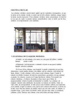 COLUMNA CIRCULAR
Las columnas circulares poseen menos rigidez que las cuadradas y rectangulares, ya que
la inercia de la columna circular es menor que la de la columna cuadrada, aunque tengan
la misma sección transversal. 8 Las columnas circulares tienen características de simetría
en sus ejes, los cuales se pueden suponer perpendiculares entre sí, hecho que las hace
similares en comportamiento a las cuadradas.
Y EN GENERAL DE CUALQUIER POLÍGONO.
 Aislada: no está arrimada a los muros ni a otra parte del edificio, también
llamada exenta o suelta.
 Empotrada: está incorporada o embutida en parte en una pared, también
llamada adosada o embutida
En el caso de las columnas cuya longitud es grande comparada con sus otras
dimensiones, ocurre pandeo elástico; esto implica que los esfuerzos estén debajo del
límite elástico. A tales columnas se les conoce como columnas largas. Cuando la
relación de esbeltez (resumen de todas las características geométricas de una columna)
es grande, los esfuerzos ocurren en el rango linealmente elástico Pero cuando esta
relación disminuye, el esfuerzo de pandeo se hace mayor que el límite de
proporcionalidad, donde el modulo de elasticidad es variable. Las columnas de
cualquier material están clasificadas de acuerdo a su relación de esbeltez. Existe un
valor critico de correspondiente al valor para el cual el máximo esfuerzo de compresión
en la columna es igual al esfuerzo en la cual la curva esfuerzo-deformación se desvía de
la línea recta. Para una relación de esbeltez mayor que este valor crítico, la columna se
considera larga, y para valores de esbeltez menor que este valor crítico se consideran
columnas cortas. Entonces una columna corta actúa dentro del rango inelástico
 
