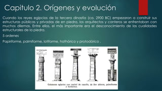 Capitulo 2. Orígenes y evolución 
Cuando los reyes egipcios de la tercera dinastía (ca. 2900 BC) empezaron a construir sus 
estructuras públicas y privadas de en piedra, los arquitectos y canteros se enfrentaban con 
muchos dilemas. Entre ellos, el más importante era el desconocimiento de las cualidades 
estructurales de la piedra. 
5 ordenes 
Papiriforme, palmiforme, lotiforme, hathórico y protodórico . 
 