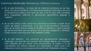 Columnas Medievales: Románicas, Góticas e Islámicas 
 En el arte Románico , la basa de la columna románica es de tipo 
ática. El fuste es cilíndrico y no tiene acanaladuras verticales como en 
la arquitectura clásica, sino que son lisos o en el caso más complejo 
lleva sogueados oblicuos o decoración geométrica (zigzag) o 
vegetal. 
 En el arte Gótico más común las columnas se forman a partir de la 
unión de pilares compuestos, a los que se encontraban adosados. 
Pero en el estilo Gótico perfecto el pilar es cilíndrico y está rodeado 
de semicolumnillas que se apoyan en una base poligonal o dividida. 
Cada vez las columnas eran más esbeltas y altas. 
 En el arte Islámico , las columnas son generalmente delgadas y 
estilizadas, ya que han de soportar techumbres ligeras. Los capiteles 
más utilizados son el corintio (más esquemático, el cúbico y el de 
mocárabes. Las formas clásicas son adaptadas y serán pues muy 
utilizadas e incluso con el aprovechamiento de materiales romanos. 
 