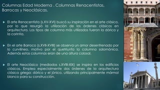 Columnas Edad Moderna . Columnas Renacentistas, 
Barrocas y Neoclásicas. 
 El arte Renacentista (s.XV-XVI) buscó su inspiración en el arte clásico, 
por lo que resurgió la utilización de los órdenes clásicos en 
arquitectura. Los tipos de columna más utilizados fueron la dórica y 
la corintia. 
 En el arte Barroco (s.XVII-XVIII) se observa un amor desenfrenado por 
lo curvilíneo, motivo por el quetriunfa la columna salomónica. 
Además estas columnas eran de una altura colosal. 
 El arte Neoclásico (mediados s.XVIII-XIX) se inspira en los edificios 
clásicos. Emplea especialmente dos órdenes de la arquitectura 
clásica griega: dórico y el jónico, utilizando principalmente mármol 
blanco para su construcción. 
 