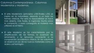 Columnas Contemporáneas . Columnas 
Modernistas y Modernas. 
 El arte Modernista (principios s.XIX-finales s.XX) se 
inspira en la naturaleza, dejando a un lado las 
formas clásicas. Por esto la espacialidad se hace 
más abierta, más fluida, lo ingrávido triunfa sobre 
lo compacto, y para conseguirlo el material más 
utilizado es el hierro. 
 El arte Moderno se ha caracterizado por la 
simplificación de las formas, la ausencia de 
ornamento y la renuncia consciente a la 
composición académica clásica. En las columnas 
se observa el uso de los nuevos materiales como el 
acero y el hormigón. 
 