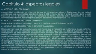 Capitulo 4: aspectos legales 
 ARTICULO 198.- COLUMNAS. 
excentricidad accidental.- las columnas siempre se consideraran sujetas a flexión para lo cual deberá 
considerarse una excentricidad accidental, igual a 0.05 h 2 cm., donde h es la dimensión de la sección 
transversal en la dirección en que se considera la flexión. además debe considerarse la posible 
excentricidad adicional motivada por los efectos de esbeltez según el articulo 172. 
 ARTICULO 199.- REFUERZO MINIMO Y MAXIMOS. 
El porcentaje de refuerzo vertical en columnas, no será menor de 1 % ni mayor del 6 %. 
 ARTICULO 200.- REQUISITOS PARA EL REFUERZO TRANSVERSAL. 
El refuerzo transversal de toda columna no será menor que el necesario por resistencia a fuerza cortante y 
debe cumplir con los requisitos mínimos de los párrafos siguientes. no deberá suspenderse en las 
intersecciones de otros elementos excepto en losas reticulares con abaco de concreto macizo. todas las 
barras o paquetes de barras longitudinales deben restringirse contra el pandeo, con estribos o zunchos con 
separación no mayor que: ( 850 ) f veces el diámetro de la barra mas delgada del paquete y ( f en kg / cm 
2 ), es el esfuerzo de fluencia de las barras y longitudinales ) 48 diámetros de la barra del estribo o la menor 
dimensión de la columna. la separación máxima de estribos se reducirá a la mitad de la antes indicada en 
una longitud no menor que la dimensión transversal máxima de la columna en un sexto de su altura libre, a 
60 cm., arriba y abajo de cada unión de columnas con trabes o losas, medida a partir del respectivo plano 
de intersección. los estribos se dispondrán de manera que cada barra longitudinal de esquina y una de 
cada dos consecutivas de la periferia tengan un soporte lateral proporcionado por el doble de un estribo 
con un Angulo interno no mayor de 135 grados 
 