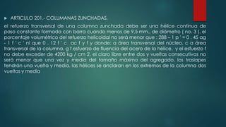 ARTICULO 201.- COLUMANAS ZUNCHADAS. 
el refuerzo transversal de una columna zunchada debe ser una hélice continua de 
paso constante formada con barra cuando menos de 9.5 mm., de diámetro ( no. 3 ). el 
porcentaje volumétrico del refuerzo helicoidal no será menor que : 288 – 1 p ' = 0 . 45 ag 
- 1 f ' c ' ni que 0 . 12 f ' c ac f y f y donde: a área transversal del núcleo. c a área 
transversal de la columna. g f esfuerzo de fluencia del acero de la hélice. y el esfuerzo f 
no debe exceder de 4200 kg / cm 2. el claro libre entre dos y vueltas consecutivas no 
será menor que una vez y media del tamaño máximo del agregado. los traslapes 
tendrán una vuelta y media. las hélices se anclaran en los extremos de la columna dos 
vueltas y media 
 