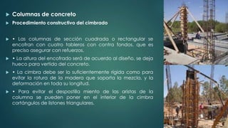  Columnas de concreto 
 Procedimiento constructivo del cimbrado 
 • Las columnas de sección cuadrada o rectangular se 
encofran con cuatro tableros con contra fondos, que es 
preciso asegurar con refuerzos. 
 • La altura del encofrado será de acuerdo al diseño, se deja 
hueco para vertido del concreto. 
 • La cimbra debe ser lo suficientemente rígida como para 
evitar la rotura de la madera que soporta la mezcla, y la 
deformación en toda su longitud. 
 • Para evitar el despostilla miento de las aristas de la 
columna se pueden poner en el interior de la cimbra 
cortángulos de listones triangulares. 
 