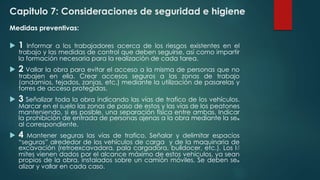 Capitulo 7: Consideraciones de seguridad e higiene 
Medidas preventivas: 
 1 Informar a los trabajadores acerca de los riesgos existentes en el 
trabajo y las medidas de control que deben seguirse, así como impartir 
la formación necesaria para la realización de cada tarea. 
 2 Vallar la obra para evitar el acceso a la misma de personas que no 
trabajen en ella. Crear accesos seguros a las zonas de trabajo 
(andamios, tejados, zanjas, etc.) mediante la utilización de pasarelas y 
torres de acceso protegidas. 
 3 Señalizar toda la obra indicando las vías de trafico de los vehículos. 
Marcar en el suelo las zonas de paso de estos y las vías de los peatones 
manteniendo, si es posible, una separación física entre ambas. Indicar 
la prohibición de entrada de personas ajenas a la obra mediante la se๑ 
al correspondiente. 
 4 Mantener seguras las vías de trafico. Señalar y delimitar espacios 
“seguros” alrededor de los vehículos de carga y de la maquinaria de 
excavación (retroexcavadora, pala cargadora, bulldocer, etc.). Los lํ 
mites vienen dados por el alcance máximo de estos vehículos, ya sean 
propios de la obra, instalados sobre un camión móviles. Se deben se๑ 
alizar y vallar en cada caso. 
 