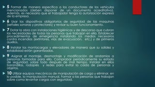  5 Formar de manera especifica a los conductores de los vehículos 
mencionados (deben disponer de un documento acreditativo). 
Además, es necesario que el trabajador tenga la autorización expresa 
de la empresa. 
 6 Usar los dispositivos obligatorios de seguridad de las maquinas 
(señales sonoras y protectores) y revisar su buen funcionamiento. 
 7 Dotar la obra con instalaciones higiénicas y de descanso que cubran 
las necesidades de todas las personas que trabajan en ella. Establecer 
procedimientos de emergencia instalando los medios necesarios 
contra incendios (extintores, vías de evacuación, etc.) y de primeros 
auxilios. 
 8 Instalar los montacargas y elevadores de manera que su solidez y 
estabilidad están garantizadas. 
 9 Asignar el montaje, desmontaje y modificación de andamios a 
personas formadas para ello. Comprobar periódicamente su estado 
de seguridad, sobre todo después de mal tiempo. Instalar en ellos 
barandillas, rodapiés y redes para evitar la caída de personas y 
objetos. 
 10 Utilizar equipos mecánicos de manipulación de carga y eliminar, en 
lo posible, la manipulación manual. Formar a las personas que trabajan 
sobre como levantar cargas con seguridad. 
 