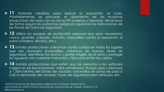  11 Instaurar medidas para reducir la exposición al ruido. 
Prioritariamente, se procurarแ el aislamiento de las mแquinas 
productoras de ruido y el uso de los EPI (orejeras y tapones). Almacenar 
de forma segura las sustancias peligrosas siguiendo las indicaciones de 
las Fichas de Datos de Seguridad. 
 12 Utilizar los equipos de protección personal que sean necesarios: 
casco, guantes, calzado, cinturón, mascarillas contra la exposición al 
polvo (madera, silicatos, etc.). 
 13 Instalar protecciones colectivas contra caídas en todos los lugares 
que sea necesario (barandillas, cobertura de huecos, redes de 
seguridad). Identificar los techos y partes frágiles de la obra y proteger 
los agujeros con cubiertas marcadas y fijas para evitar las caídas. 
 14 Instalar protecciones que eviten que las personas o los vehículos 
caigan en las excavaciones: vallas señalizadas (franjas rojas y blancas) 
a 1,50m mínimo del borde del vaciado; barandillas en zonas de paso a 
0,60 m del borde del vaciado; topes de seguridad para vehículos, etc. 
Instituto Nacional de Seguridad e Higiene en el Trabajo. Redacción y 
Administración: INSHT–Centro Nacional de Condiciones de Trabajo. Dulcet, 2-10 
08034 Barcelona 
 