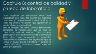 Capitulo 8: control de calidad y 
prueba de laboratorio 
Todo proyecto de edificación debe estar 
respaldado con todos los diseños de ingeniería 
principales y complementarios y amparados con 
todos los análisis necesarios que garanticen su 
funcionalidad y su seguridad. 
Pero al margen de tener diseños estructurales 
completos es indispensable que se lleve un 
control de calidad estricto a los procesos 
constructivos de cada elemento de la estructura. 
Sería algo muy lamentable y escondido 
(demostrando apariencia de seguridad) que se 
tenga un buen diseño estructural y durante la 
construcción se comentan una serie de errores, 
como por ejemplo: 
 