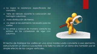  no lograr la resistencia especificada del 
concreto. 
 falta de vibrado durante la colocación del 
hormigón columnas. 
 mala distribución de hierros. 
 no dejar el recubrimiento necesario para las 
varillas. 
 no armar y colocar de manera correcta los 
estribos en las conexiones de viga con 
columna. 
El hecho de traslapar las varillas en una zona inadecuada convierte a ese elemento 
estructural en un blanco susceptible a la falla no sólo en un sismo sino también por el 
simple efecto de las cargas verticales. 
 