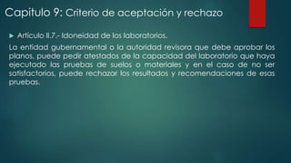 Capitulo 9: Criterio de aceptación y rechazo 
 Artículo II.7.- Idoneidad de los laboratorios. 
La entidad gubernamental o la autoridad revisora que debe aprobar los 
planos, puede pedir atestados de la capacidad del laboratorio que haya 
ejecutado las pruebas de suelos o materiales y en el caso de no ser 
satisfactorios, puede rechazar los resultados y recomendaciones de esas 
pruebas. 
 