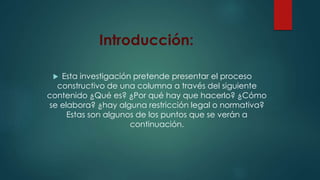 Introducción: 
 Esta investigación pretende presentar el proceso 
constructivo de una columna a través del siguiente 
contenido ¿Qué es? ¿Por qué hay que hacerlo? ¿Cómo 
se elabora? ¿hay alguna restricción legal o normativa? 
Estas son algunos de los puntos que se verán a 
continuación. 
 