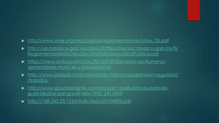  http://www.smie.org.mx/paginas/reglamentos/mich/mu_05.pdf 
 http://ssp.tabasco.gob.mx/sites/all/files/sites/ssp.tabasco.gob.mx/fi/ 
ReglamentoInteriorDeLaSecretariaDeSeguridadPublica.pdf 
 https://www.scribd.com/doc/86103739/Ejemplos-de-Numeros-generadores- 
matrices-y-presupuestos 
 http://www.jobisjob.com.mx/estado+tabasco/supervisor+seguridad 
/trabajos 
 http://www.gaudidesigner.com/es/parc-guell-plan-du-park-de-guell- 
dessine-par-gaudi-vers-1903_241.html 
 http://168.243.33.153/infolib/tesis/50104833.pdf 
 