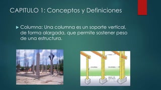 CAPITULO 1: Conceptos y Definiciones 
 Columna: Una columna es un soporte vertical, 
de forma alargada, que permite sostener peso 
de una estructura. 
 