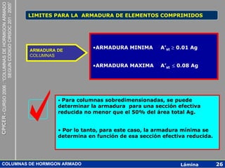 CPICER - CURSO 2006 : “COLUMNAS DE HORMIGON ARMADO
                                                     SEGUN CODIGO CIRSOC 201 - 2005”
                                                                                       LIMITES PARA LA ARMADURA DE ELEMENTOS COMPRIMIDOS




                                                                                       ARMADURA DE
                                                                                                            •ARMADURA MINIMA       A’st ≥ 0.01 Ag
                                                                                       COLUMNAS

                                                                                                            •ARMADURA MAXIMA       A’st ≤ 0.08 Ag




                                                                                                • Para columnas sobredimensionadas, se puede
                                                                                                determinar la armadura para una sección efectiva
                                                                                                reducida no menor que el 50% del área total Ag.


                                                                                                • Por lo tanto, para este caso, la armadura mínima se
                                                                                                determina en función de esa sección efectiva reducida.




      COLUMNAS DE HORMIGON ARMADO                                                                                                         Lámina         26
 