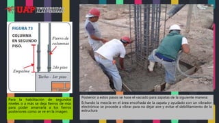 Para la habilitación de segundos
niveles o a más se deja fierros de más
para poder amarrarla a los fierros
posteriores como se ve en la imagen
Posterior a estos pasos se hace el vaciado para zapatas de la siguiente manera:
Echando la mezcla en el área encofrada de la zapata y ayudado con un vibrador
electrónico se procede a vibrar para no dejar aire y evitar el debilitamiento de la
estructura
 