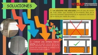 2.- Colocar una ventana menos
ancha, en la parte central de la luz
entre columnas, de manera tal que la
pared de mampostería se adhiera a la
columna en toda su altura
1.- Las soluciones más adecuadas para el caso de muros
de todo orden que impidan el movimiento libre de la
columna consisten básicamente en la separación del muro
de la misma por medio de juntas.
SOLUCIONES
 