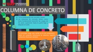 La principal carga que recibe es la de compresión,
pero en conjunto estructural la columna soporta
esfuerzos flexionan también
 Es la combinación de concreto y acero
 Las columnas de concreto tienen como
tarea fundamental transmitir las cargas de
los pisos superiores hasta la parte baja y
después al suelo
 