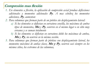 Compresión mas flexión
1. En elementos a flexión, la aplicación de compresión axial produce deflexiones
adicionales y momentos adicionales Py. A mas esbeltez los momentos
adicciones, Py, aumentan
2. Para columnas que forman parte de un pórtico sin desplazamiento lateral:
a) Si los elementos se deflectan en curvatura sencilla, los máximos de ambos
tipos de momentos, Mo y Py, ocurren en el mismo lugar o en sitio muy
cercanos y se suman totalmente
b) Si los elementos se deflectan en curvatura doble los máximas de ambos,
Mo y Py, no ocurren en la misma sección.
3. Para columnas que forman parte de pórticos con desplazamiento lateral, los
momentos máximos de ambas clases, Mo y Py, ocurren casi siempre en los
mismos sitios, los extremos de las columnas,
 