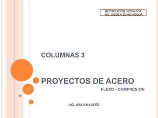 COLUMNAS 3
PROYECTOS DE ACERO
FLEXO - COMPRESION
ING. WILLIAM LOPEZ
1
RECOPILACION HECHA POR:
ING. JOSUE A. ECHENAGUCIA
 