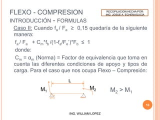 FLEXO - COMPRESION
INTRODUCCIÓN - FORMULAS
Caso II: Cuando fa / Fa ≥ 0,15 quedaría de la siguiente
manera:
fa / Fa + Cm*fb /(1-fa/Fe’)*Fb ≤ 1
donde:
Cm = αm (Norma) = Factor de equivalencia que toma en
cuenta las diferentes condiciones de apoyo y tipos de
carga. Para el caso que nos ocupa Flexo – Compresión:
10
ING. WILLIAM LOPEZ
M2
L
M1 M2 > M1
RECOPILACION HECHA POR:
ING. JOSUE A. ECHENAGUCIA
 