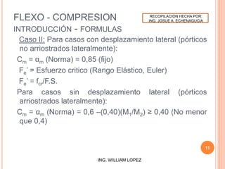 FLEXO - COMPRESION
INTRODUCCIÓN - FORMULAS
Caso II: Para casos con desplazamiento lateral (pórticos
no arriostrados lateralmente):
Cm = αm (Norma) = 0,85 (fijo)
Fe’ = Esfuerzo critico (Rango Elástico, Euler)
Fe’ = fcr/F.S.
Para casos sin desplazamiento lateral (pórticos
arriostrados lateralmente):
Cm = αm (Norma) = 0,6 –(0,40)(M1/M2) ≥ 0,40 (No menor
que 0,4)
11
ING. WILLIAM LOPEZ
RECOPILACION HECHA POR:
ING. JOSUE A. ECHENAGUCIA
 