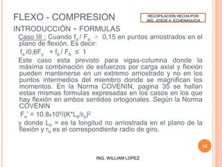 FLEXO - COMPRESION
INTRODUCCIÓN - FORMULAS
Caso III : Cuando fa / Fa > 0,15 en puntos arriostrados en el
plano de flexión. Es decir:
fa /0,6Fy + fb / Fb ≤ 1
Este caso esta previsto para vigas-columna donde la
máxima combinación de esfuerzos por carga axial y flexión
pueden mantenerse en un extremo arriostrado y no en los
puntos intermedios del miembro donde se magnifican los
momentos. En la Norma COVENIN, pagina 35 se hallan
estas mismas formulas expresadas en los casos en los que
hay flexión en ambos sentidos ortogonales. Según la Norma
COVENIN
Fe’ = 10.8x106/(K*Lb/rb)2
y donde Lb = es la longitud no arriostrada en el plano de la
flexión y rb es el correspondiente radio de giro.
12
ING. WILLIAM LOPEZ
RECOPILACION HECHA POR:
ING. JOSUE A. ECHENAGUCIA
 